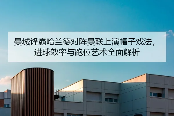 曼城锋霸哈兰德对阵曼联上演帽子戏法，进球效率与跑位艺术全面解析
