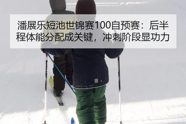 潘展乐短池世锦赛100自预赛：后半程体能分配成关键，冲刺阶段显功力