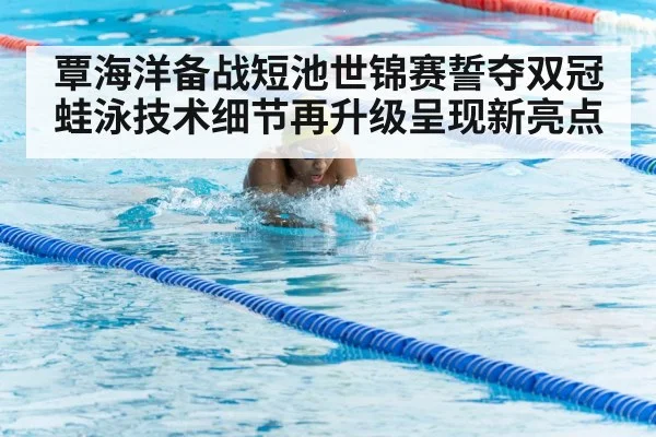 覃海洋备战短池世锦赛誓夺双冠 蛙泳技术细节再升级呈现新亮点