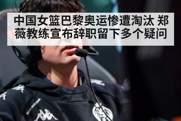 中国女篮巴黎奥运惨遭淘汰 郑薇教练宣布辞职留下多个疑问