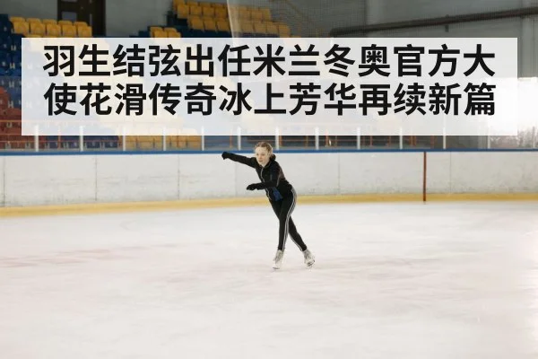 羽生结弦出任米兰冬奥官方大使花滑传奇冰上芳华再续新篇